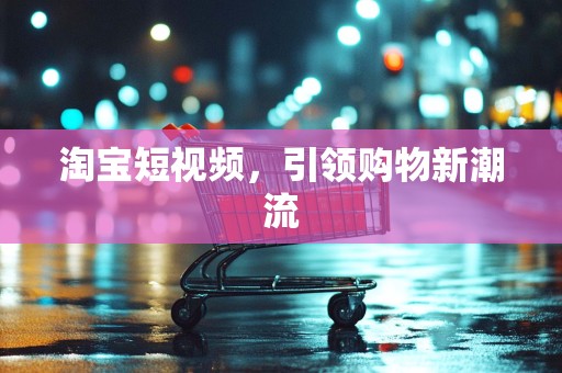 淘宝短视频，引领购物新潮流