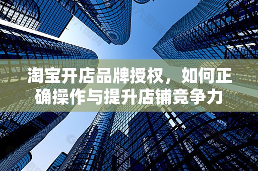 淘宝开店品牌授权，如何正确操作与提升店铺竞争力