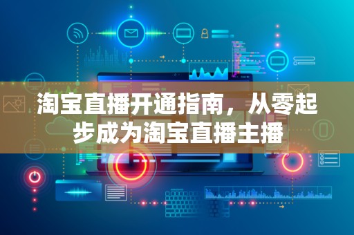 淘宝直播开通指南，从零起步成为淘宝直播主播