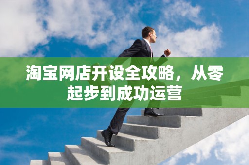 淘宝网店开设全攻略，从零起步到成功运营