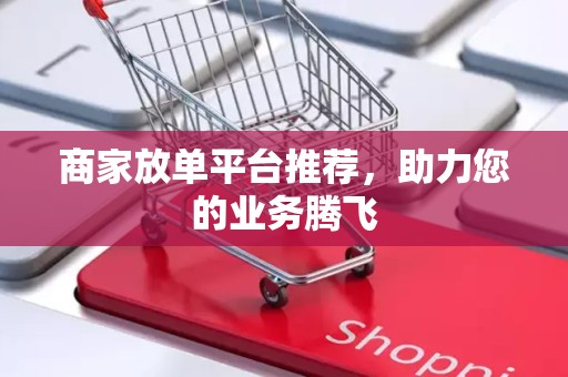 商家放单平台推荐，助力您的业务腾飞