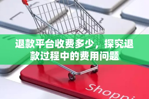 退款平台收费多少，探究退款过程中的费用问题
