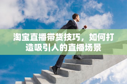 淘宝直播带货技巧，如何打造吸引人的直播场景