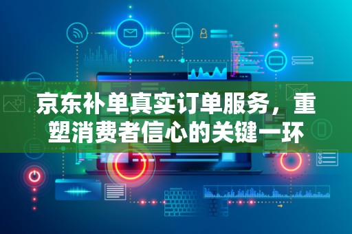 京东补单真实订单服务，重塑消费者信心的关键一环