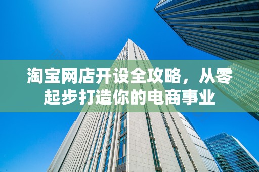 淘宝网店开设全攻略，从零起步打造你的电商事业