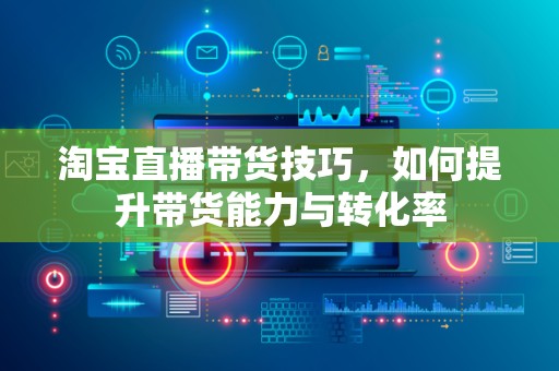 淘宝直播带货技巧，如何提升带货能力与转化率