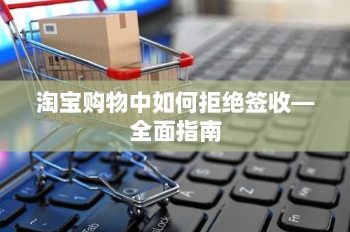 淘宝购物中如何拒绝签收—全面指南