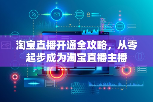 淘宝直播开通全攻略，从零起步成为淘宝直播主播