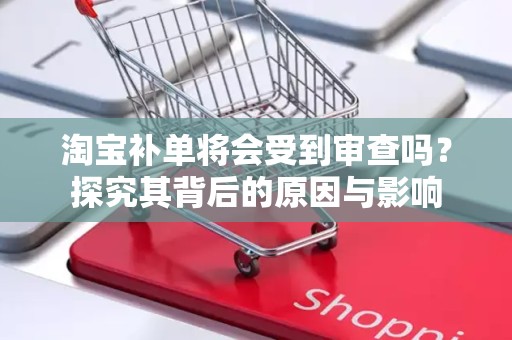 淘宝补单将会受到审查吗？探究其背后的原因与影响