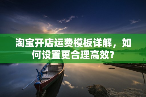 淘宝开店运费模板详解，如何设置更合理高效？
