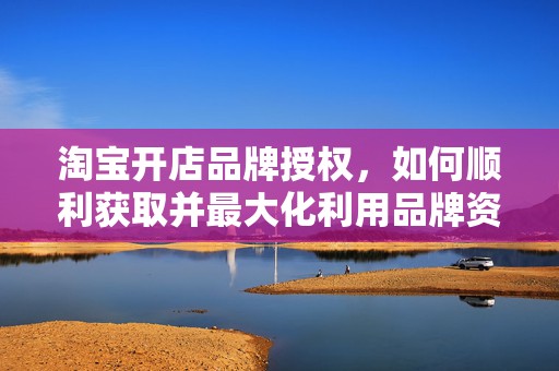 淘宝开店品牌授权，如何顺利获取并最大化利用品牌资源