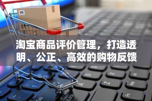 淘宝商品评价管理，打造透明、公正、高效的购物反馈体系