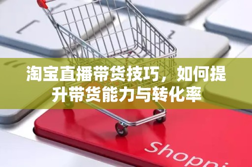 淘宝直播带货技巧，如何提升带货能力与转化率