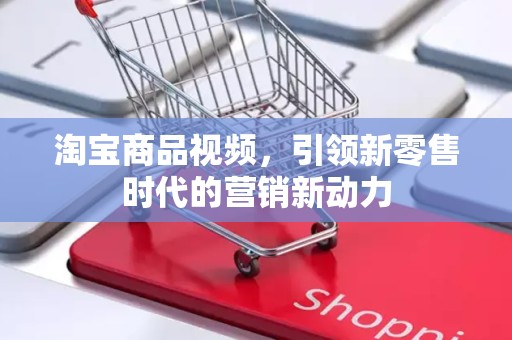 淘宝商品视频，引领新零售时代的营销新动力