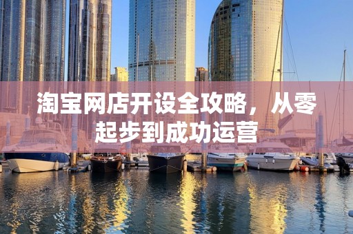 淘宝网店开设全攻略，从零起步到成功运营