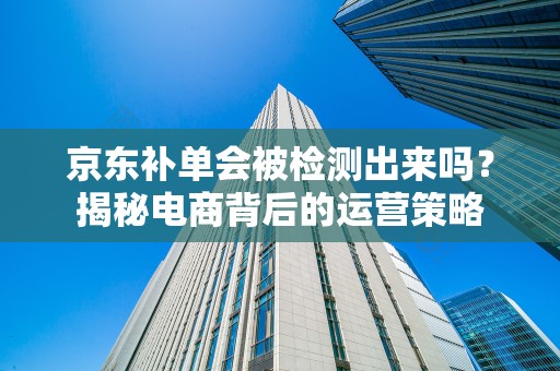 京东补单会被检测出来吗？揭秘电商背后的运营策略