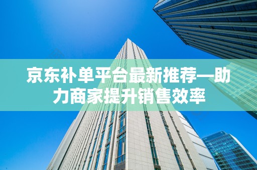京东补单平台最新推荐—助力商家提升销售效率