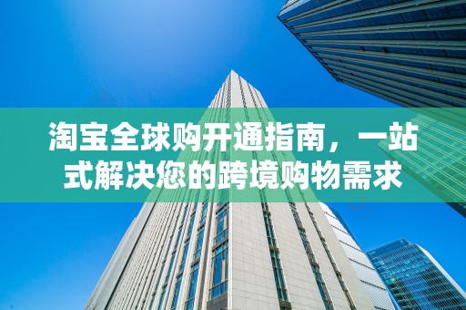淘宝全球购开通指南，一站式解决您的跨境购物需求