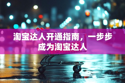 淘宝达人开通指南，一步步成为淘宝达人