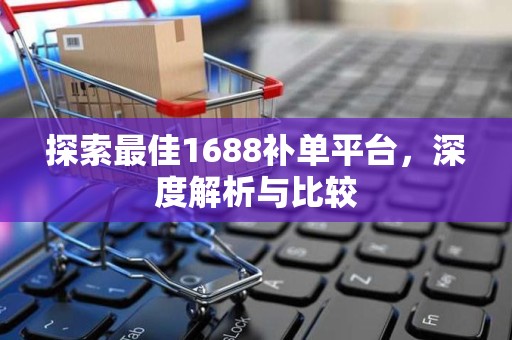 探索最佳1688补单平台，深度解析与比较