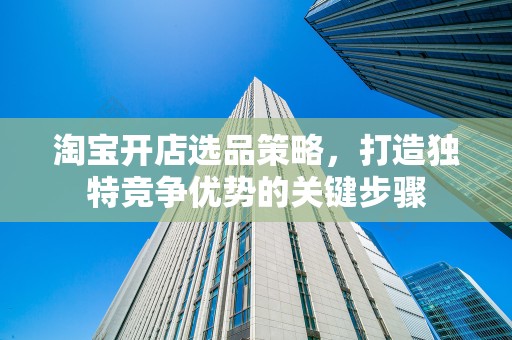 淘宝开店选品策略，打造独特竞争优势的关键步骤