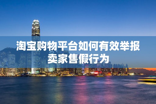 淘宝购物平台如何有效举报卖家售假行为