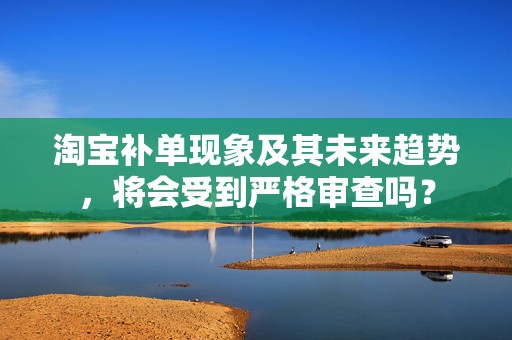 淘宝补单现象及其未来趋势，将会受到严格审查吗？