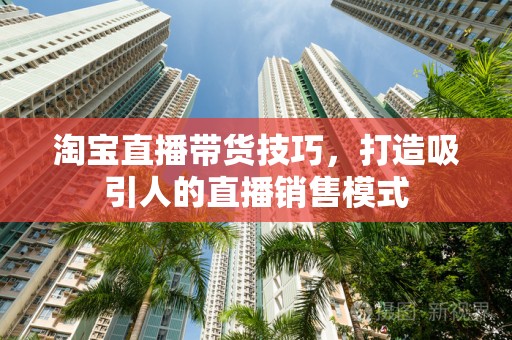 淘宝直播带货技巧，打造吸引人的直播销售模式