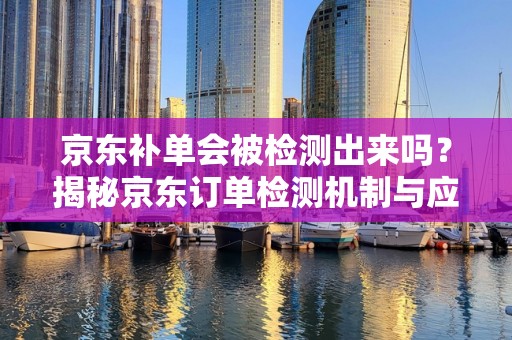 京东补单会被检测出来吗？揭秘京东订单检测机制与应对策略