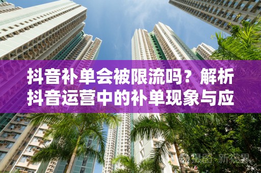 抖音补单会被限流吗？解析抖音运营中的补单现象与应对策略