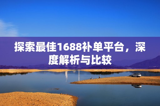 探索最佳1688补单平台，深度解析与比较