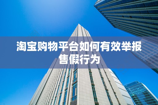 淘宝购物平台如何有效举报售假行为