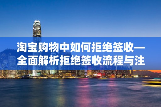 淘宝购物中如何拒绝签收—全面解析拒绝签收流程与注意事项