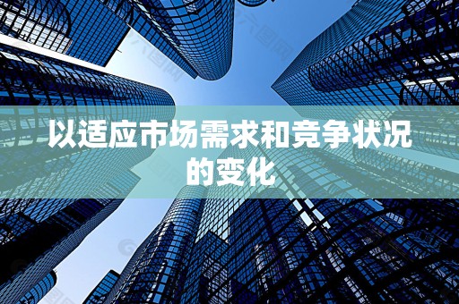 以适应市场需求和竞争状况的变化