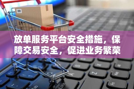 放单服务平台安全措施，保障交易安全，促进业务繁荣