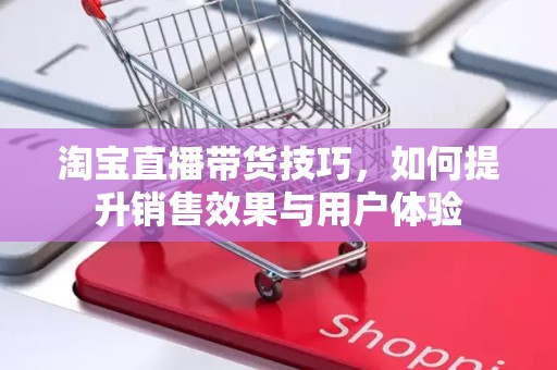 淘宝直播带货技巧，如何提升销售效果与用户体验
