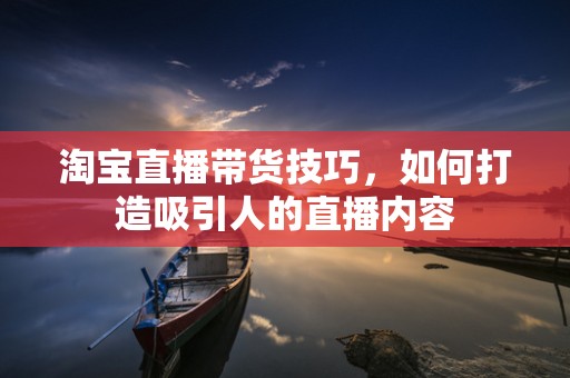 淘宝直播带货技巧，如何打造吸引人的直播内容