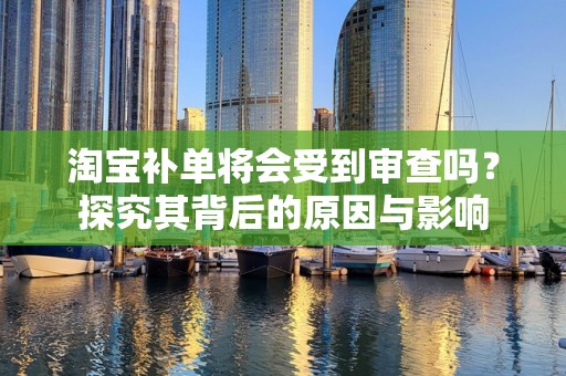 淘宝补单将会受到审查吗？探究其背后的原因与影响