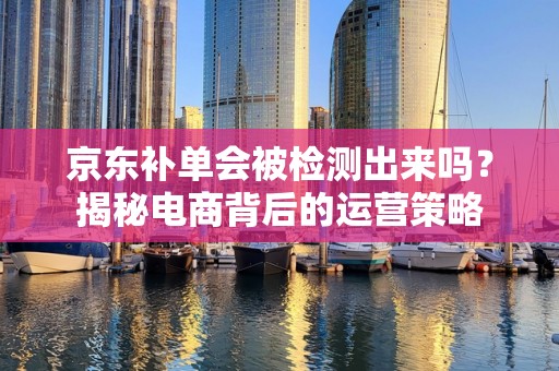 京东补单会被检测出来吗？揭秘电商背后的运营策略