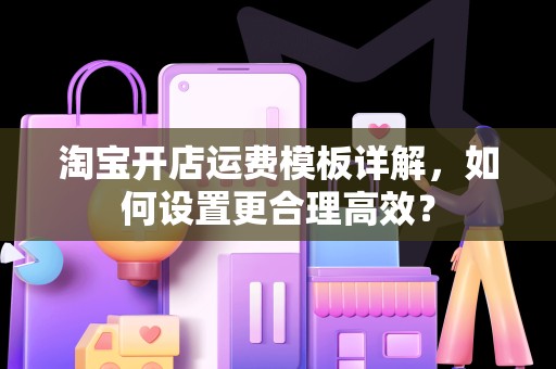 淘宝开店运费模板详解，如何设置更合理高效？