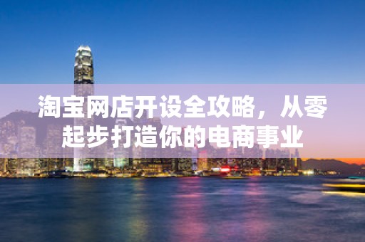 淘宝网店开设全攻略，从零起步打造你的电商事业