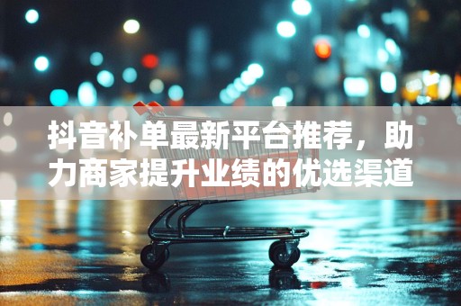 抖音补单最新平台推荐，助力商家提升业绩的优选渠道