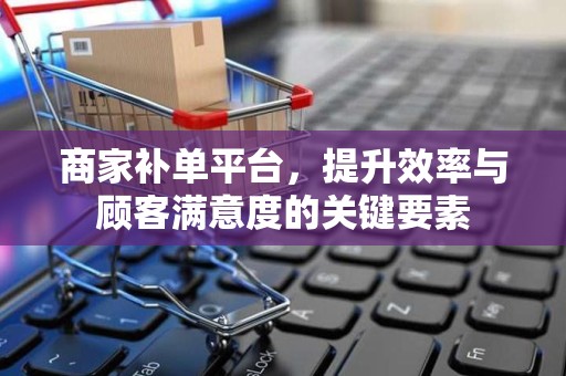 商家补单平台，提升效率与顾客满意度的关键要素
