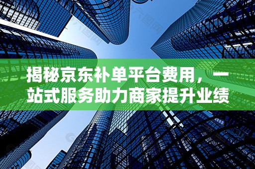 揭秘京东补单平台费用，一站式服务助力商家提升业绩