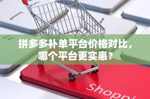 拼多多补单平台价格对比，哪个平台更实惠？