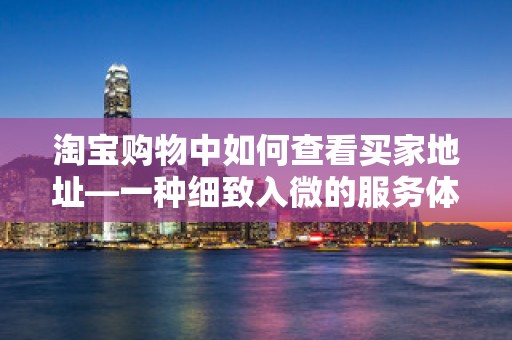 淘宝购物中如何查看买家地址—一种细致入微的服务体验