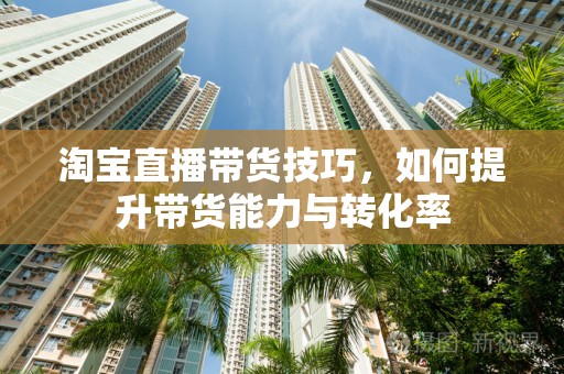 淘宝直播带货技巧，如何提升带货能力与转化率