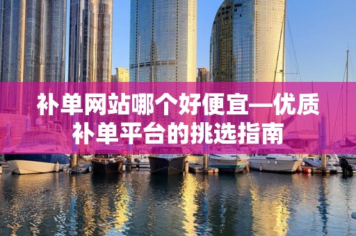 补单网站哪个好便宜—优质补单平台的挑选指南