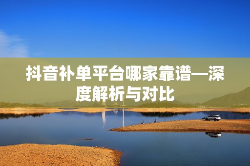 抖音补单平台哪家靠谱—深度解析与对比