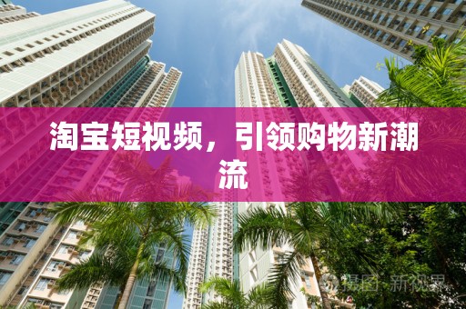 淘宝短视频，引领购物新潮流